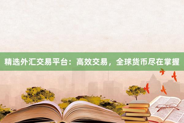精选外汇交易平台：高效交易，全球货币尽在掌握