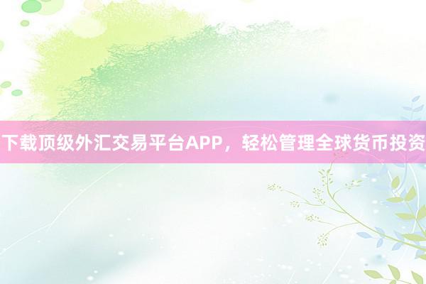 下载顶级外汇交易平台APP，轻松管理全球货币投资