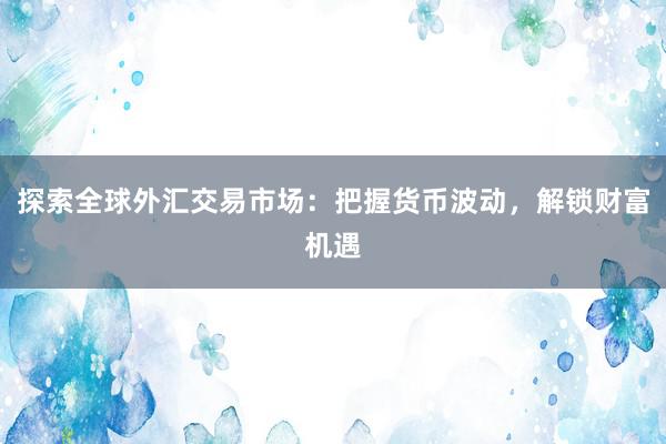探索全球外汇交易市场：把握货币波动，解锁财富机遇