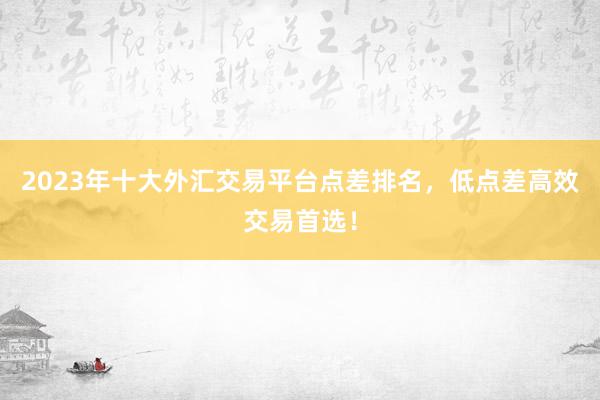 2023年十大外汇交易平台点差排名，低点差高效交易首选！