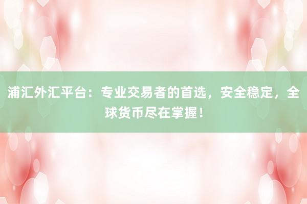浦汇外汇平台：专业交易者的首选，安全稳定，全球货币尽在掌握！