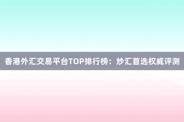 香港外汇交易平台TOP排行榜：炒汇首选权威评测
