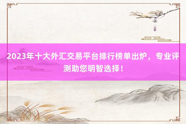 2023年十大外汇交易平台排行榜单出炉，专业评测助您明智选择！