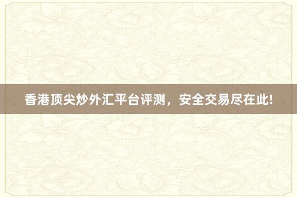 香港顶尖炒外汇平台评测，安全交易尽在此!