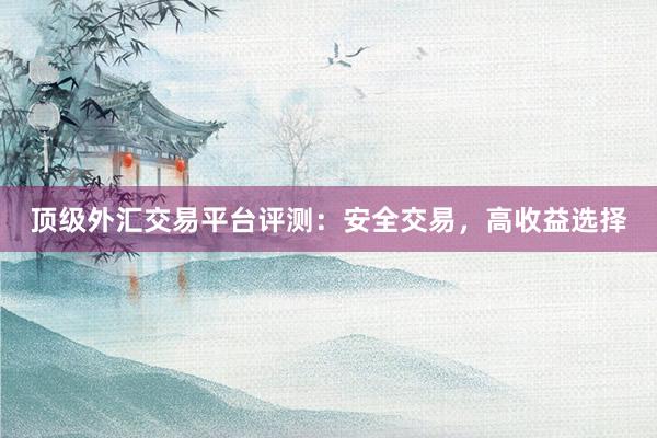 顶级外汇交易平台评测：安全交易，高收益选择