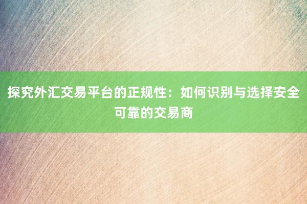探究外汇交易平台的正规性：如何识别与选择安全可靠的交易商