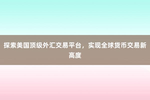 探索美国顶级外汇交易平台，实现全球货币交易新高度