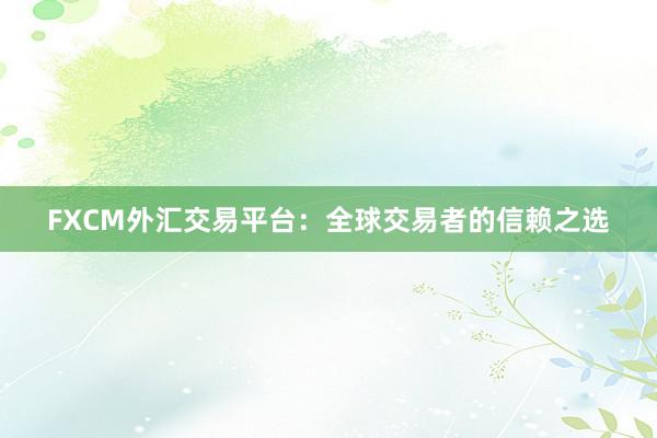 FXCM外汇交易平台：全球交易者的信赖之选