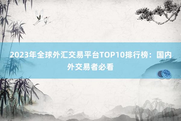 2023年全球外汇交易平台TOP10排行榜：国内外交易者必看