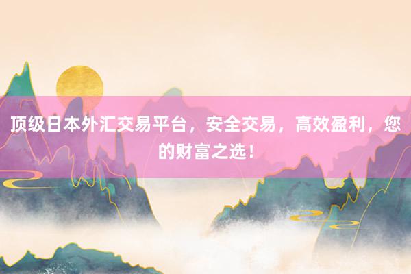 顶级日本外汇交易平台，安全交易，高效盈利，您的财富之选！