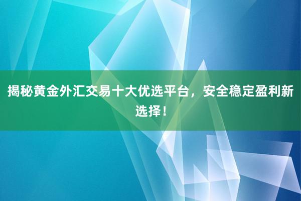 揭秘黄金外汇交易十大优选平台，安全稳定盈利新选择！