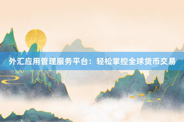 外汇应用管理服务平台：轻松掌控全球货币交易