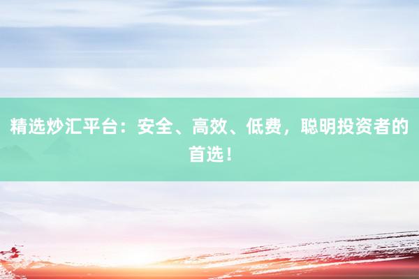 精选炒汇平台：安全、高效、低费，聪明投资者的首选！