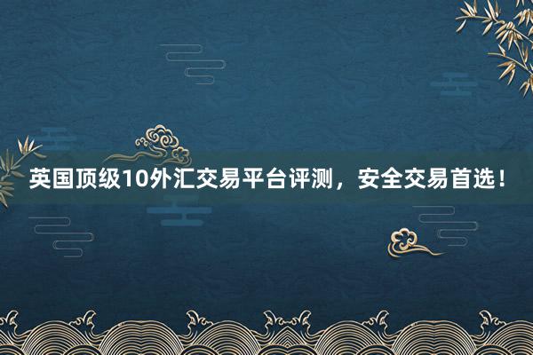 英国顶级10外汇交易平台评测，安全交易首选！