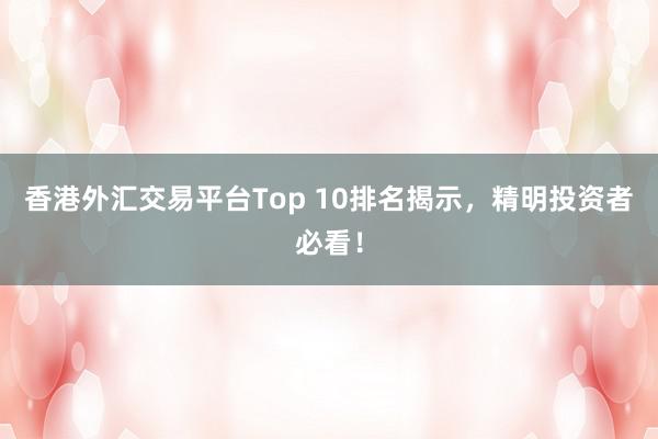 香港外汇交易平台Top 10排名揭示，精明投资者必看！