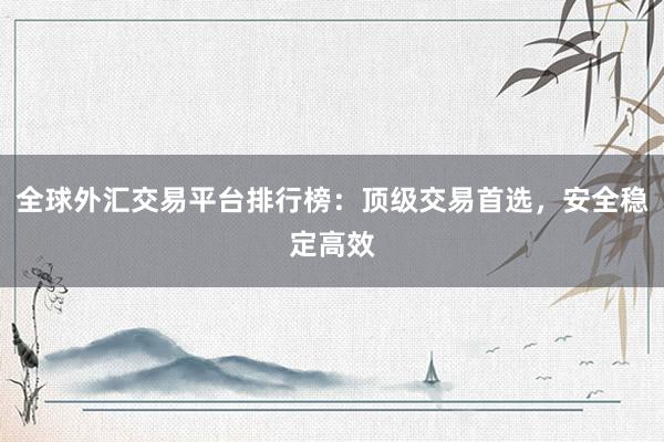 全球外汇交易平台排行榜：顶级交易首选，安全稳定高效